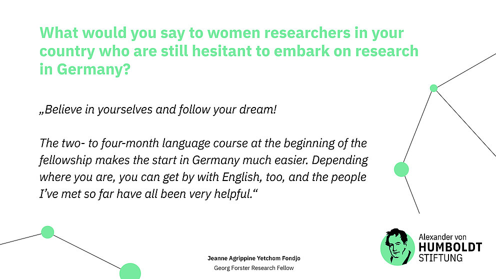 Question: What would you say to women researchers in your country who are still hesitant to embark on research in Germany?  Answer (quote): „Believe in yourselves and follow your dream!   The two- to four-month language course at the beginning of the fellowship makes the start in Germany much easier. Depending where you are, you can get by with English, too, and the people I’ve met so far have all been very helpful.“
