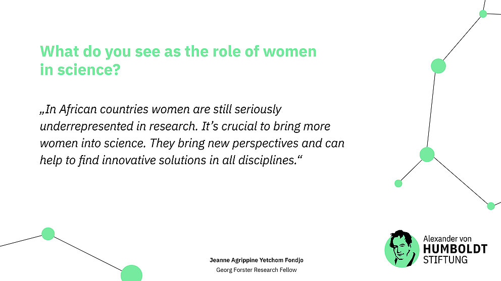 Question: What do you see as the role of women in science?   Answer (quote): „In African countries women are still seriously underrepresented in research. It’s crucial to bring more women into science. They bring new perspectives and can help to find innovative solutions in all disciplines.“